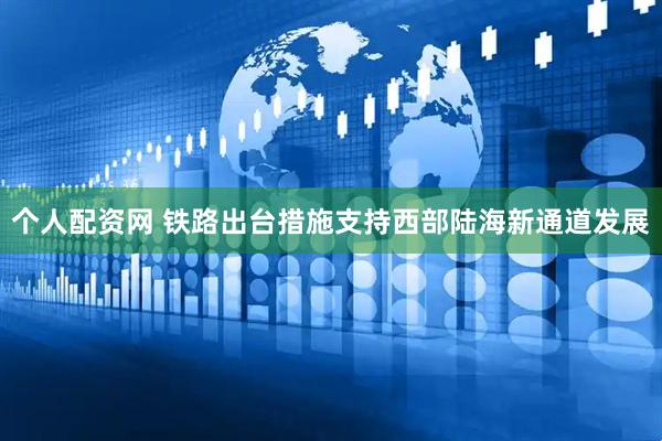 个人配资网 铁路出台措施支持西部陆海新通道发展