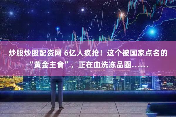 炒股炒股配资网 6亿人疯抢！这个被国家点名的“黄金主食”，正在血洗冻品圈……