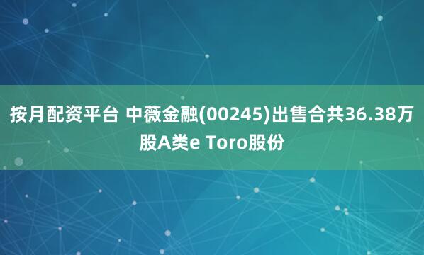 按月配资平台 中薇金融(00245)出售合共36.38万股A类e Toro股份