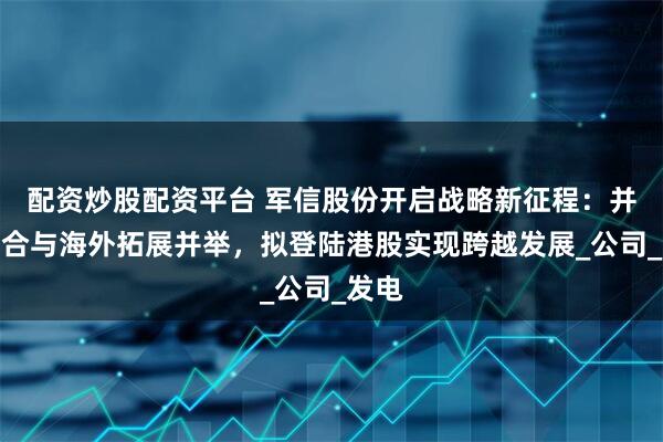 配资炒股配资平台 军信股份开启战略新征程：并购整合与海外拓展并举，拟登陆港股实现跨越发展_公司_发电