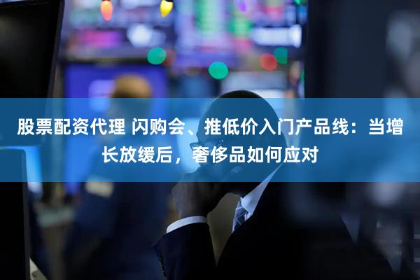 股票配资代理 闪购会、推低价入门产品线：当增长放缓后，奢侈品如何应对