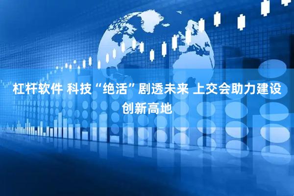 杠杆软件 科技“绝活”剧透未来 上交会助力建设创新高地