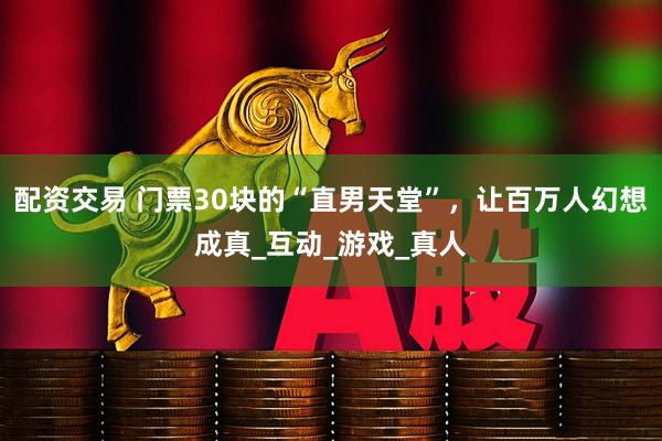 配资交易 门票30块的“直男天堂”，让百万人幻想成真_互动_游戏_真人