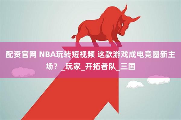配资官网 NBA玩转短视频 这款游戏成电竞圈新主场？_玩家_开拓者队_三国
