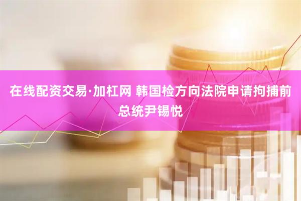 在线配资交易·加杠网 韩国检方向法院申请拘捕前总统尹锡悦
