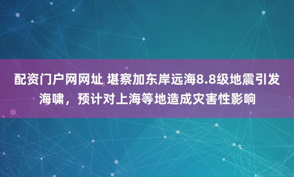 配资门户网网址 堪察加东岸远海8.8级地震引发海啸，预计对上海等地造成灾害性影响