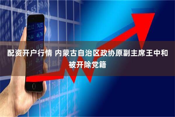 配资开户行情 内蒙古自治区政协原副主席王中和被开除党籍