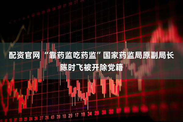配资官网 “靠药监吃药监”国家药监局原副局长陈时飞被开除党籍