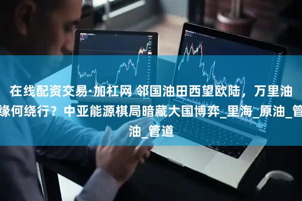 在线配资交易·加杠网 邻国油田西望欧陆，万里油龙缘何绕行？中亚能源棋局暗藏大国博弈_里海_原油_管道
