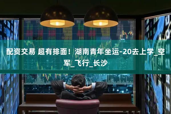 配资交易 超有排面！湖南青年坐运-20去上学_空军_飞行_长沙