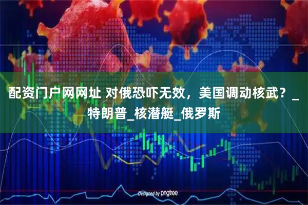 配资门户网网址 对俄恐吓无效，美国调动核武？_特朗普_核潜艇_俄罗斯