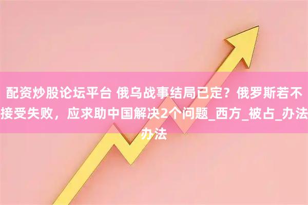配资炒股论坛平台 俄乌战事结局已定？俄罗斯若不接受失败，应求助中国解决2个问题_西方_被占_办法