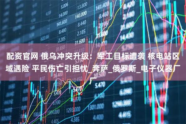 配资官网 俄乌冲突升级：军工目标遭袭 核电站区域遇险 平民伤亡引担忧_奔萨_俄罗斯_电子仪器厂