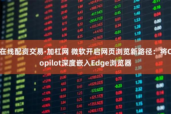 在线配资交易·加杠网 微软开启网页浏览新路径：将Copilot深度嵌入Edge浏览器
