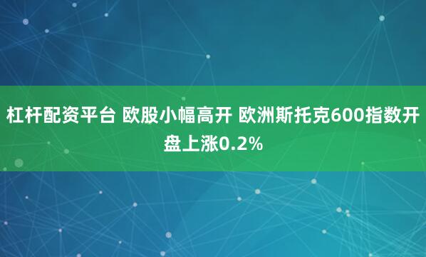 杠杆配资平台 欧股小幅高开 欧洲斯托克600指数开盘上涨0.2%