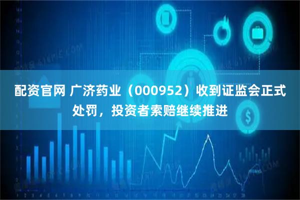 配资官网 广济药业（000952）收到证监会正式处罚，投资者索赔继续推进