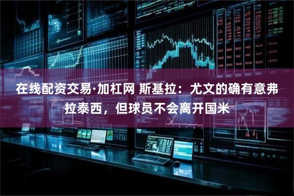 在线配资交易·加杠网 斯基拉：尤文的确有意弗拉泰西，但球员不会离开国米