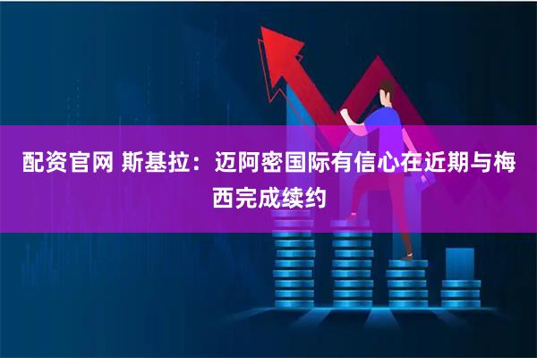 配资官网 斯基拉：迈阿密国际有信心在近期与梅西完成续约