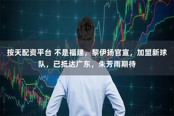 按天配资平台 不是福建，黎伊扬官宣，加盟新球队，已抵达广东，朱芳雨期待