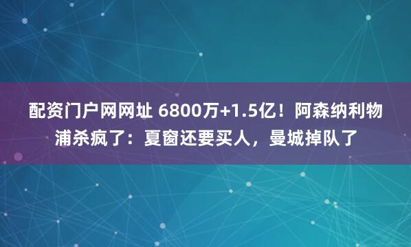 配资门户网网址 6800万+1.5亿！阿森纳利物浦杀疯了：夏窗还要买人，曼城掉队了