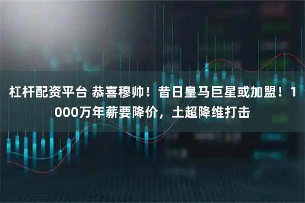 杠杆配资平台 恭喜穆帅！昔日皇马巨星或加盟！1000万年薪要降价，土超降维打击