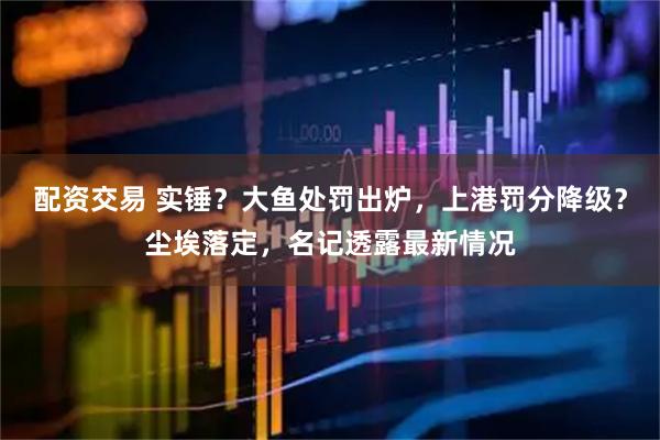 配资交易 实锤？大鱼处罚出炉，上港罚分降级？尘埃落定，名记透露最新情况
