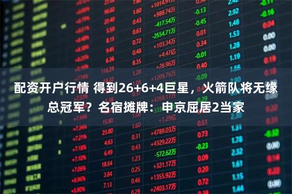 配资开户行情 得到26+6+4巨星，火箭队将无缘总冠军？名宿摊牌：申京屈居2当家