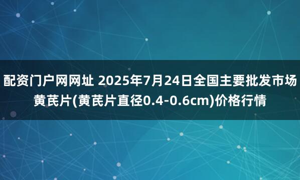 配资门户网网址 2025年7月24日全国主要批发市场黄芪片(黄芪片直径0.4-0.6cm)价格行情