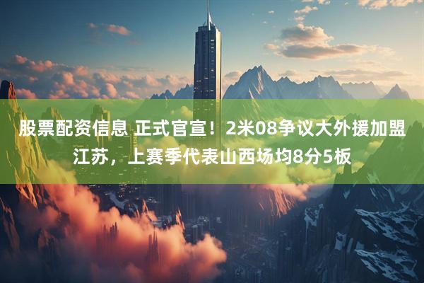 股票配资信息 正式官宣！2米08争议大外援加盟江苏，上赛季代表山西场均8分5板