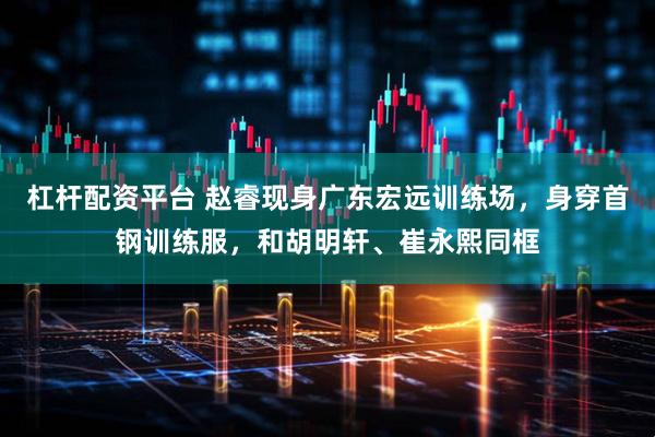 杠杆配资平台 赵睿现身广东宏远训练场，身穿首钢训练服，和胡明轩、崔永熙同框