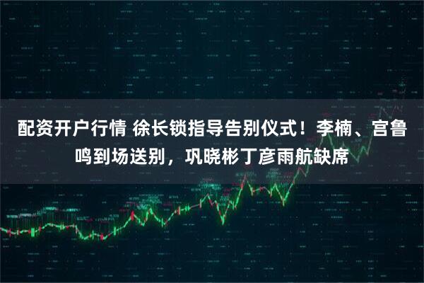 配资开户行情 徐长锁指导告别仪式！李楠、宫鲁鸣到场送别，巩晓彬丁彦雨航缺席