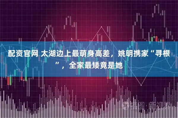配资官网 太湖边上最萌身高差，姚明携家“寻根”，全家最矮竟是她